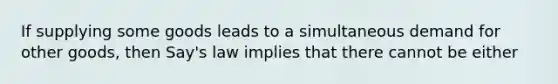 If supplying some goods leads to a simultaneous demand for other goods, then Say's law implies that there cannot be either