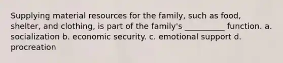 Supplying material resources for the family, such as food, shelter, and clothing, is part of the family's __________ function. a. socialization b. economic security. c. emotional support d. procreation