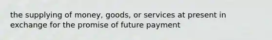 the supplying of money, goods, or services at present in exchange for the promise of future payment