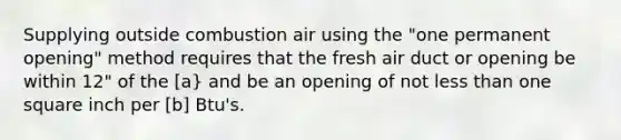 Supplying outside combustion air using the "one permanent opening" method requires that the fresh air duct or opening be within 12" of the [a} and be an opening of not less than one square inch per [b] Btu's.