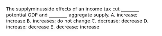 The supplyminusside effects of an income tax cut​ ________ potential GDP and​ ________ aggregate supply. A. ​increase; increase B. increases; do not change C. ​decrease; decrease D. ​increase; decrease E. ​decrease; increase