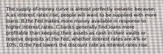 The supply-of-money curve is almost perfectly inelastic because: A.​as interest rates rise, people will want to be supplied with more loans. B.​the Fed makes more money available in response to higher interest rates. C.​banks generally find loans more profitable than keeping their assets as cash in their vaults or reserve deposits at the Fed, whether interest rates are 4% or 10%. D.​the Fed lowers the discount rate as interest rates rise.