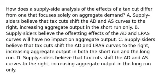 How does a​ supply-side analysis of the effects of a tax cut differ from one that focuses solely on aggregate​ demand? A. ​Supply-siders believe that tax cuts shift the AD and AS curves to the​ right, increasing aggregate output in the short run only. B. ​Supply-siders believe the offsetting effects of the AD and LRAS curves will have no impact on aggregate output. C. ​Supply-siders believe that tax cuts shift the AD and LRAS curves to the​ right, increasing aggregate output in both the short run and the long run. D. ​Supply-siders believe that tax cuts shift the AD and AS curves to the​ right, increasing aggregate output in the long run only.