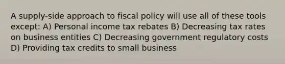 A supply-side approach to fiscal policy will use all of these tools except: A) Personal income tax rebates B) Decreasing tax rates on business entities C) Decreasing government regulatory costs D) Providing tax credits to small business