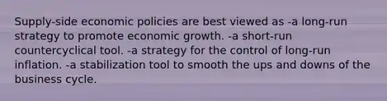 Supply-side economic policies are best viewed as -a long-run strategy to promote economic growth. -a short-run countercyclical tool. -a strategy for the control of long-run inflation. -a stabilization tool to smooth the ups and downs of the business cycle.