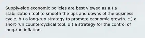 Supply-side economic policies are best viewed as a.) a stabilization tool to smooth the ups and downs of the business cycle. b.) a long-run strategy to promote economic growth. c.) a short-run countercyclical tool. d.) a strategy for the control of long-run inflation.