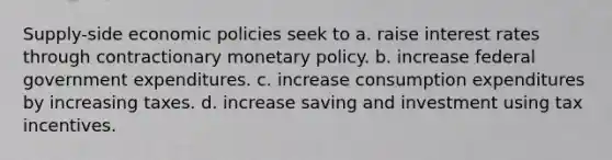 Supply-side economic policies seek to a. raise interest rates through contractionary monetary policy. b. increase federal government expenditures. c. increase consumption expenditures by increasing taxes. d. increase saving and investment using tax incentives.