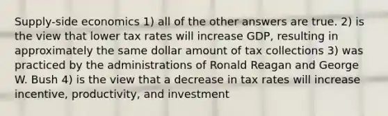 Supply-side economics 1) all of the other answers are true. 2) is the view that lower tax rates will increase GDP, resulting in approximately the same dollar amount of tax collections 3) was practiced by the administrations of Ronald Reagan and George W. Bush 4) is the view that a decrease in tax rates will increase incentive, productivity, and investment