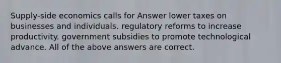 Supply-side economics calls for Answer lower taxes on businesses and individuals. regulatory reforms to increase productivity. government subsidies to promote technological advance. All of the above answers are correct.