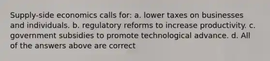 Supply-side economics calls for: a. lower taxes on businesses and individuals. b. regulatory reforms to increase productivity. c. government subsidies to promote technological advance. d. All of the answers above are correct