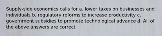 Supply-side economics calls for a. lower taxes on businesses and individuals b. regulatory reforms to increase productivity c. government subsidies to promote technological advance d. All of the above answers are correct