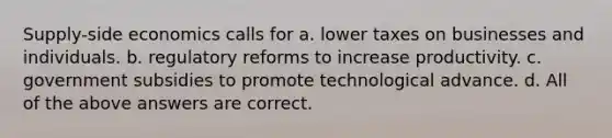 Supply-side economics calls for a. lower taxes on businesses and individuals. b. regulatory reforms to increase productivity. c. government subsidies to promote technological advance. d. All of the above answers are correct.