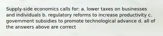 Supply-side economics calls for: a. lower taxes on businesses and individuals b. regulatory reforms to increase productivity c. government subsidies to promote technological advance d. all of the answers above are correct