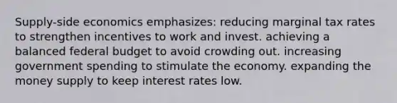 Supply-side economics emphasizes: reducing marginal tax rates to strengthen incentives to work and invest. achieving a balanced federal budget to avoid crowding out. increasing government spending to stimulate the economy. expanding the money supply to keep interest rates low.