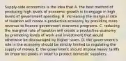 Supply-side economics is the idea that A. the best method of producing high levels of economic growth is to engage in high levels of government spending. B. increasing the marginal rate of taxation will create a productive economy by providing more revenue to finance government economic programs. C. reducing the marginal rate of taxation will create a productive economy by promoting levels of work and investment that would otherwise be discouraged by higher taxes. D. the government's role in the economy should be strictly limited to regulating the supply of money. E. the government should impose heavy tariffs on imported goods in order to protect domestic suppliers.