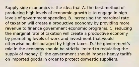 Supply-side economics is the idea that A. the best method of producing high levels of economic growth is to engage in high levels of government spending. B. increasing the marginal rate of taxation will create a productive economy by providing more revenue to finance government economic programs. C. reducing the marginal rate of taxation will create a productive economy by promoting levels of work and investment that would otherwise be discouraged by higher taxes. D. the government's role in the economy should be strictly limited to regulating the supply of money. E. the government should impose heavy tariffs on imported goods in order to protect domestic suppliers.