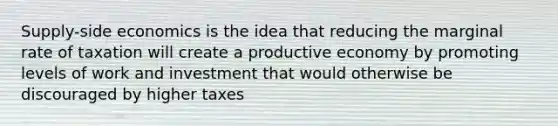 Supply-side economics is the idea that reducing the marginal rate of taxation will create a productive economy by promoting levels of work and investment that would otherwise be discouraged by higher taxes