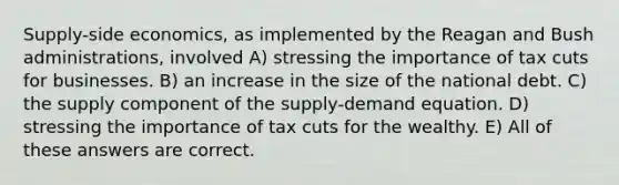 Supply-side economics, as implemented by the Reagan and Bush administrations, involved A) stressing the importance of tax cuts for businesses. B) an increase in the size of the national debt. C) the supply component of the supply-demand equation. D) stressing the importance of tax cuts for the wealthy. E) All of these answers are correct.