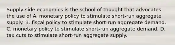 Supply-side economics is the school of thought that advocates the use of A. monetary policy to stimulate short-run aggregate supply. B. fiscal policy to stimulate short-run aggregate demand. C. monetary policy to stimulate short-run aggregate demand. D. tax cuts to stimulate short-run aggregate supply.