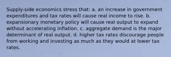 ​Supply-side economics stress that: a. ​an increase in government expenditures and tax rates will cause real income to rise. b. ​expansionary monetary policy will cause real output to expand without accelerating inflation. c. ​aggregate demand is the major determinant of real output. d. ​higher tax rates discourage people from working and investing as much as they would at lower tax rates.