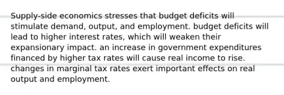 Supply-side economics stresses that budget deficits will stimulate demand, output, and employment. budget deficits will lead to higher interest rates, which will weaken their expansionary impact. an increase in government expenditures financed by higher tax rates will cause real income to rise. changes in marginal tax rates exert important effects on real output and employment.