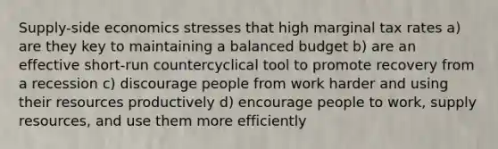 Supply-side economics stresses that high marginal tax rates a) are they key to maintaining a balanced budget b) are an effective short-run countercyclical tool to promote recovery from a recession c) discourage people from work harder and using their resources productively d) encourage people to work, supply resources, and use them more efficiently