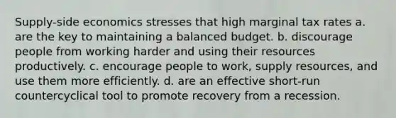 Supply-side economics stresses that high marginal tax rates a. are the key to maintaining a balanced budget. b. discourage people from working harder and using their resources productively. c. encourage people to work, supply resources, and use them more efficiently. d. are an effective short-run countercyclical tool to promote recovery from a recession.