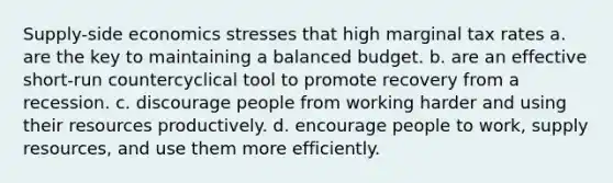 Supply-side economics stresses that high marginal tax rates a. are the key to maintaining a balanced budget. b. are an effective short-run countercyclical tool to promote recovery from a recession. c. discourage people from working harder and using their resources productively. d. encourage people to work, supply resources, and use them more efficiently.