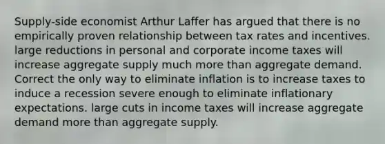 Supply-side economist Arthur Laffer has argued that there is no empirically proven relationship between tax rates and incentives. large reductions in personal and corporate income taxes will increase aggregate supply much more than aggregate demand. Correct the only way to eliminate inflation is to increase taxes to induce a recession severe enough to eliminate inflationary expectations. large cuts in income taxes will increase aggregate demand more than aggregate supply.