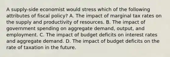 A supply-side economist would stress which of the following attributes of fiscal policy? A. The impact of marginal tax rates on the supply and productivity of resources. B. The impact of government spending on aggregate demand, output, and employment. C. The impact of budget deficits on interest rates and aggregate demand. D. The impact of budget deficits on the rate of taxation in the future.