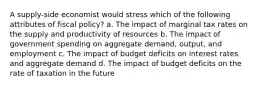 A supply-side economist would stress which of the following attributes of fiscal policy? a. The impact of marginal tax rates on the supply and productivity of resources b. The impact of government spending on aggregate demand, output, and employment c. The impact of budget deficits on interest rates and aggregate demand d. The impact of budget deficits on the rate of taxation in the future