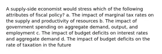 A supply-side economist would stress which of the following attributes of fiscal policy? a. The impact of marginal tax rates on the supply and productivity of resources b. The impact of government spending on aggregate demand, output, and employment c. The impact of budget deficits on interest rates and aggregate demand d. The impact of budget deficits on the rate of taxation in the future