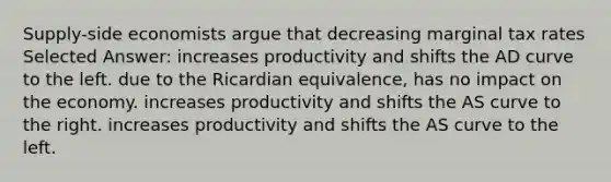 Supply-side economists argue that decreasing marginal tax rates Selected Answer: increases productivity and shifts the AD curve to the left. due to the Ricardian equivalence, has no impact on the economy. increases productivity and shifts the AS curve to the right. increases productivity and shifts the AS curve to the left.