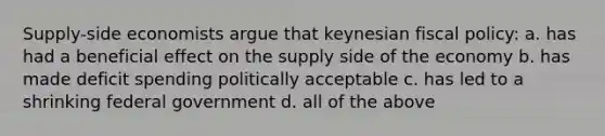 Supply-side economists argue that keynesian fiscal policy: a. has had a beneficial effect on the supply side of the economy b. has made deficit spending politically acceptable c. has led to a shrinking federal government d. all of the above