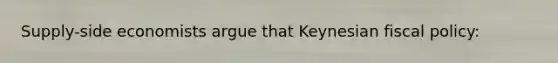 Supply-side economists argue that Keynesian fiscal policy: