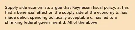 Supply-side economists argue that Keynesian <a href='https://www.questionai.com/knowledge/kPTgdbKdvz-fiscal-policy' class='anchor-knowledge'>fiscal policy</a>: a. has had a beneficial effect on the supply side of the economy b. has made deficit spending politically acceptable c. has led to a shrinking federal government d. All of the above