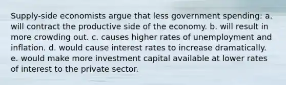 Supply-side economists argue that less government spending: a. will contract the productive side of the economy. b. will result in more crowding out. c. causes higher rates of unemployment and inflation. d. would cause interest rates to increase dramatically. e. would make more investment capital available at lower rates of interest to the private sector.