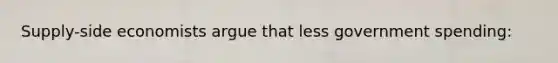 Supply-side economists argue that less government spending: