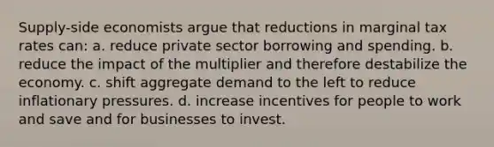 Supply-side economists argue that reductions in marginal tax rates can: a. reduce private sector borrowing and spending. b. reduce the impact of the multiplier and therefore destabilize the economy. c. shift aggregate demand to the left to reduce inflationary pressures. d. increase incentives for people to work and save and for businesses to invest.