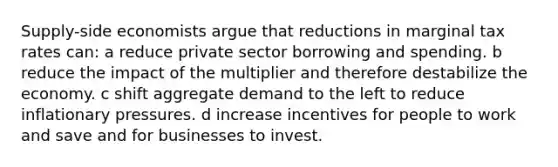 Supply-side economists argue that reductions in marginal tax rates can: a reduce private sector borrowing and spending. b reduce the impact of the multiplier and therefore destabilize the economy. c shift aggregate demand to the left to reduce inflationary pressures. d increase incentives for people to work and save and for businesses to invest.