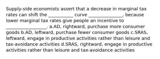 Supply-side economists assert that a decrease in marginal tax rates can shift the ___________ curve _______________, because lower marginal tax rates give people an incentive to __________________. a.AD, rightward, purchase more consumer goods b.AD, leftward, purchase fewer consumer goods c.SRAS, leftward, engage in productive activities rather than leisure and tax-avoidance activities d.SRAS, rightward, engage in productive activities rather than leisure and tax-avoidance activities