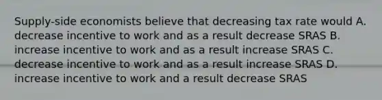 Supply-side economists believe that decreasing tax rate would A. decrease incentive to work and as a result decrease SRAS B. increase incentive to work and as a result increase SRAS C. decrease incentive to work and as a result increase SRAS D. increase incentive to work and a result decrease SRAS