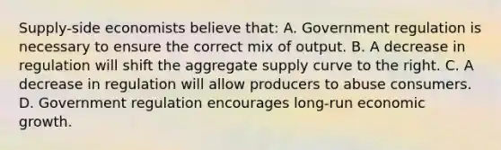 Supply-side economists believe that: A. Government regulation is necessary to ensure the correct mix of output. B. A decrease in regulation will shift the aggregate supply curve to the right. C. A decrease in regulation will allow producers to abuse consumers. D. Government regulation encourages long-run economic growth.