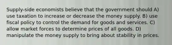 Supply-side economists believe that the government should A) use taxation to increase or decrease the money supply. B) use fiscal policy to control the demand for goods and services. C) allow market forces to determine prices of all goods. D) manipulate the money supply to bring about stability in prices.