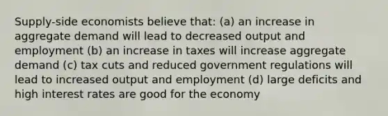 Supply-side economists believe that: (a) an increase in aggregate demand will lead to decreased output and employment (b) an increase in taxes will increase aggregate demand (c) tax cuts and reduced government regulations will lead to increased output and employment (d) large deficits and high interest rates are good for the economy