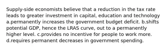 Supply-side economists believe that a reduction in the tax rate leads to greater investment in capital, education and technology a.permanently increases the government budget deficit. b.shifts potential GDP, hence the LRAS curve, out to a permanently higher level. c.provides no incentive for people to work more. d.requires permanent decreases in government spending.