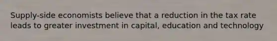 Supply-side economists believe that a reduction in the tax rate leads to greater investment in capital, education and technology