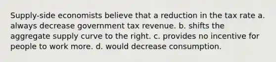 Supply-side economists believe that a reduction in the tax rate a. always decrease government tax revenue. b. shifts the aggregate supply curve to the right. c. provides no incentive for people to work more. d. would decrease consumption.