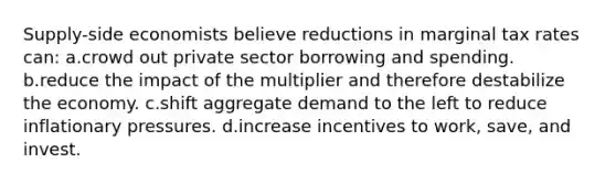 Supply-side economists believe reductions in marginal tax rates can: a.crowd out private sector borrowing and spending. b.reduce the impact of the multiplier and therefore destabilize the economy. c.shift aggregate demand to the left to reduce inflationary pressures. d.increase incentives to work, save, and invest.