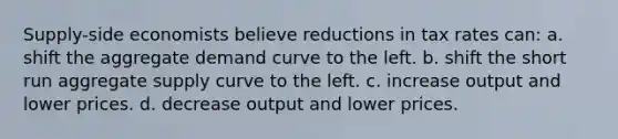 Supply-side economists believe reductions in tax rates can: a. shift the aggregate demand curve to the left. b. shift the short run aggregate supply curve to the left. c. increase output and lower prices. d. decrease output and lower prices.